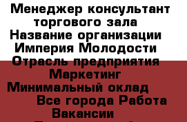 Менеджер-консультант торгового зала › Название организации ­ Империя Молодости › Отрасль предприятия ­ Маркетинг › Минимальный оклад ­ 30 000 - Все города Работа » Вакансии   . Пензенская обл.,Мокшанский р-н